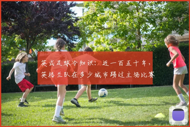 英式足球冷知识：近一百五十年，英格兰队在多少城市踢过主场比赛？一起来测测
