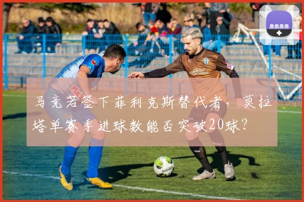 马竞若签下菲利克斯替代者，莫拉塔单赛季进球数能否突破20球？