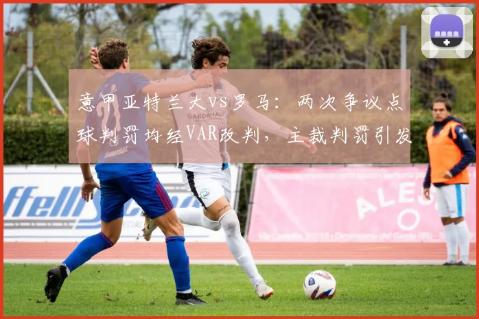 意甲亚特兰大vs罗马:两次争议点球判罚均经VAR改判,主裁判罚引发连锁质疑
