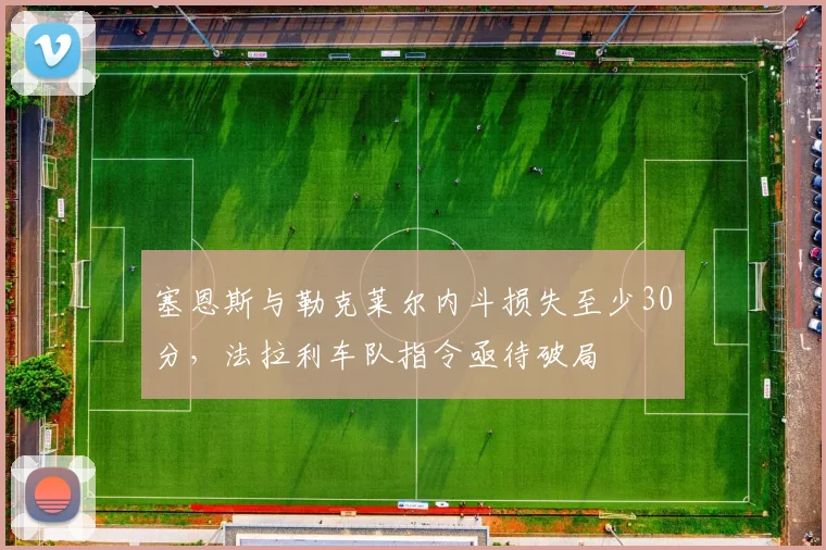塞恩斯与勒克莱尔内斗损失至少30分，法拉利车队指令亟待破局