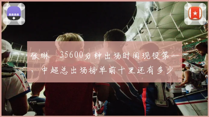张琳芃35600分钟出场时间现役第一，中超总出场榜单前十里还有多少老将？