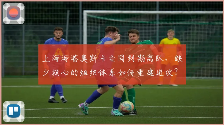 上海海港奥斯卡合同到期离队,缺少核心的组织体系如何重建进攻?