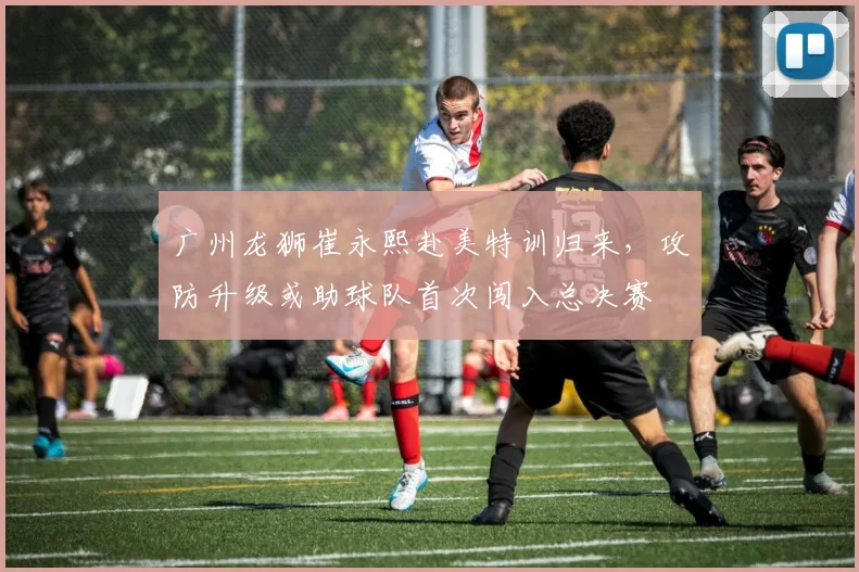 广州龙狮崔永熙赴美特训归来,攻防升级或助球队首次闯入总决赛