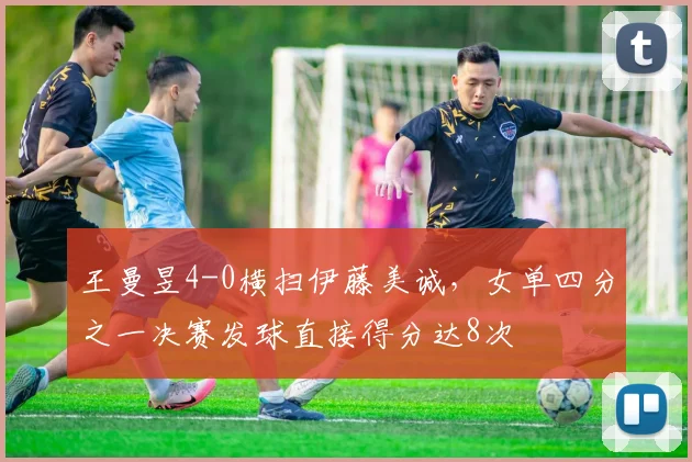 王曼昱4-0横扫伊藤美诚,女单四分之一决赛发球直接得分达8次